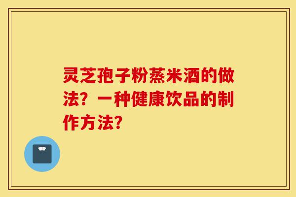 灵芝孢子粉蒸米酒的做法?一种健康饮品的制作方法?-第1张图片-灵芝之家 灵芝孢子粉蒸米酒的做法?一种健康饮品的制作方法?-第1张图片-灵芝之家