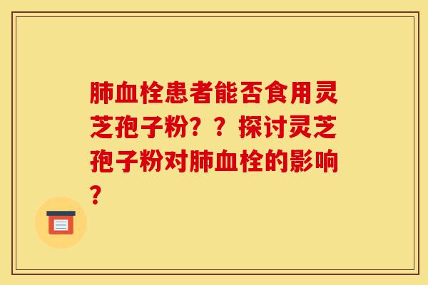 肺血栓患者能否食用灵芝孢子粉??探讨灵芝孢子粉对肺血栓的影响?-第1张图片-灵芝之家 肺血栓患者能否食用灵芝孢子粉??探讨灵芝孢子粉对肺血栓的影响?-第1张图片-灵芝之家