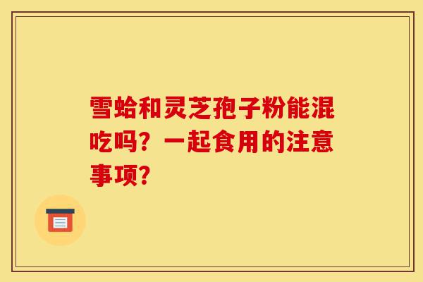 雪蛤和灵芝孢子粉能混吃吗？一起食用的注意事项？-第1张图片-灵芝之家