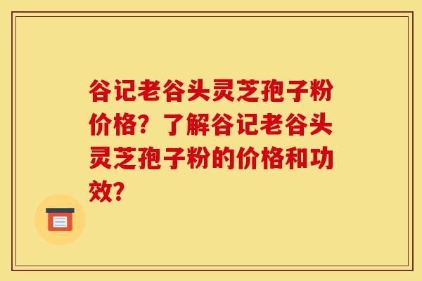 谷记老谷头灵芝孢子粉价格?了解谷记老谷头灵芝孢子粉的价格和功效?-第1张图片-灵芝之家 谷记老谷头灵芝孢子粉价格?了解谷记老谷头灵芝孢子粉的价格和功效?-第1张图片-灵芝之家