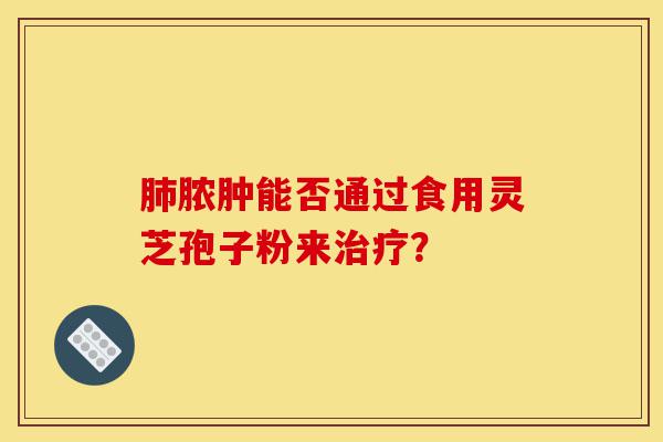 肺脓肿能否通过食用灵芝孢子粉来治疗?-第1张图片-灵芝之家 肺脓肿能否通过食用灵芝孢子粉来治疗?-第1张图片-灵芝之家
