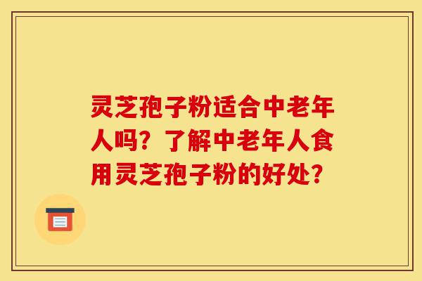 灵芝孢子粉适合中老年人吗？了解中老年人食用灵芝孢子粉的好处？-第1张图片-灵芝之家