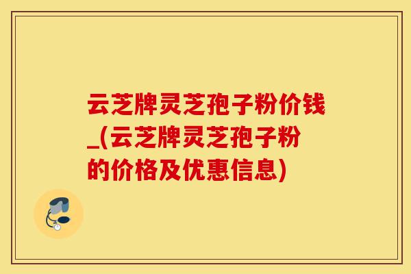 云芝牌灵芝孢子粉价钱_(云芝牌灵芝孢子粉的价格及优惠信息)-第1张图片-灵芝之家 云芝牌灵芝孢子粉价钱_(云芝牌灵芝孢子粉的价格及优惠信息)-第1张图片-灵芝之家