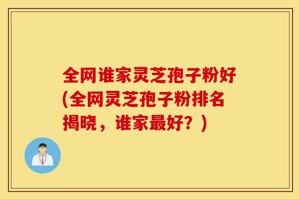 全网谁家灵芝孢子粉好(全网灵芝孢子粉排名揭晓,谁家最好?)-第1张图片-灵芝之家 全网谁家灵芝孢子粉好(全网灵芝孢子粉排名揭晓,谁家最好?)-第1张图片-灵芝之家