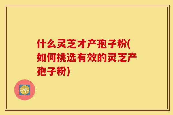 什么灵芝才产孢子粉(如何挑选有效的灵芝产孢子粉)-第1张图片-灵芝之家