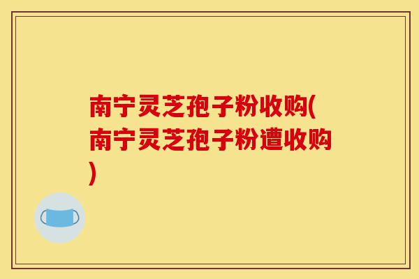 南宁灵芝孢子粉收购(南宁灵芝孢子粉遭收购)-第1张图片-灵芝之家 南宁灵芝孢子粉收购(南宁灵芝孢子粉遭收购)-第1张图片-灵芝之家