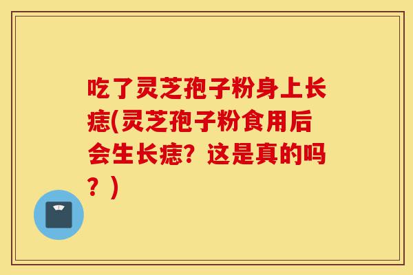 吃了灵芝孢子粉身上长痣(灵芝孢子粉食用后会生长痣?这是真的吗?)-第1张图片-灵芝之家 吃了灵芝孢子粉身上长痣(灵芝孢子粉食用后会生长痣?这是真的吗?)-第1张图片-灵芝之家