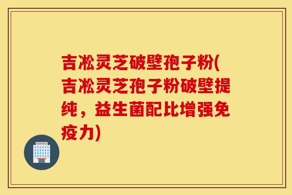 吉凇灵芝破壁孢子粉(吉凇灵芝孢子粉破壁提纯,益生菌配比增强免疫力)-第1张图片-灵芝之家 吉凇灵芝破壁孢子粉(吉凇灵芝孢子粉破壁提纯,益生菌配比增强免疫力)-第1张图片-灵芝之家