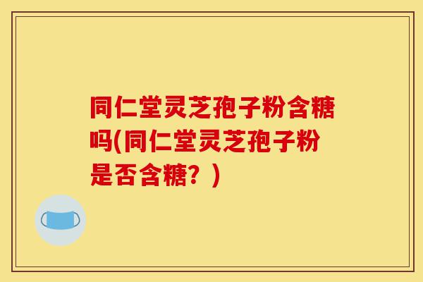 同仁堂灵芝孢子粉含糖吗(同仁堂灵芝孢子粉是否含糖?)-第1张图片-灵芝之家 同仁堂灵芝孢子粉含糖吗(同仁堂灵芝孢子粉是否含糖?)-第1张图片-灵芝之家