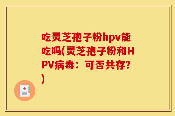 吃灵芝孢子粉hpv能吃吗(灵芝孢子粉和HPV病毒:可否共存?)-第1张图片-灵芝之家 吃灵芝孢子粉hpv能吃吗(灵芝孢子粉和HPV病毒:可否共存?)-第1张图片-灵芝之家