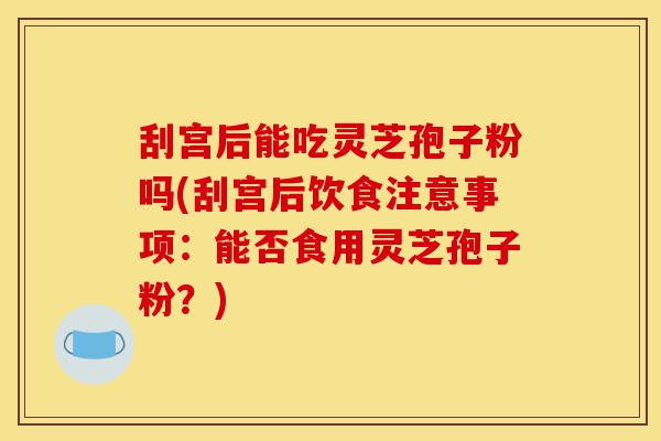 刮宫后能吃灵芝孢子粉吗(刮宫后饮食注意事项：能否食用灵芝孢子粉？)-第1张图片-灵芝之家