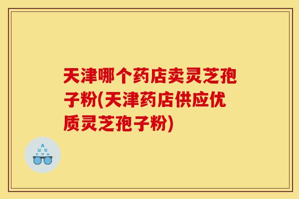 天津哪个药店卖灵芝孢子粉(天津药店供应优质灵芝孢子粉)-第1张图片-灵芝之家 天津哪个药店卖灵芝孢子粉(天津药店供应优质灵芝孢子粉)-第1张图片-灵芝之家