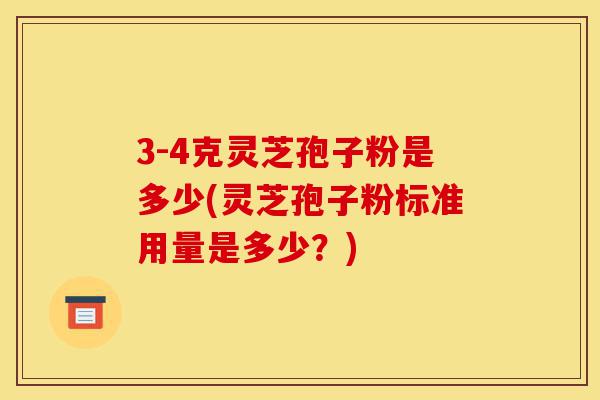 3-4克灵芝孢子粉是多少(灵芝孢子粉标准用量是多少？)-第1张图片-灵芝之家