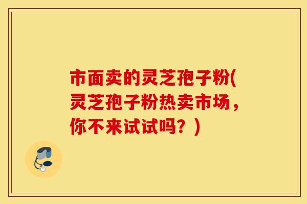 市面卖的灵芝孢子粉(灵芝孢子粉热卖市场,你不来试试吗?)-第1张图片-灵芝之家 市面卖的灵芝孢子粉(灵芝孢子粉热卖市场,你不来试试吗?)-第1张图片-灵芝之家