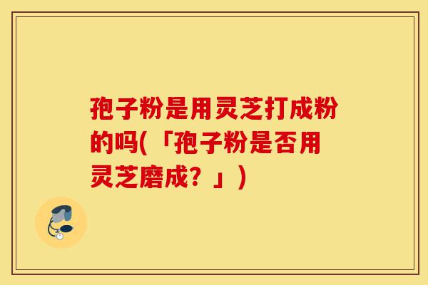 孢子粉是用灵芝打成粉的吗(「孢子粉是否用灵芝磨成？」)-第1张图片-灵芝之家