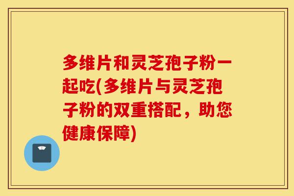 多维片和灵芝孢子粉一起吃(多维片与灵芝孢子粉的双重搭配,助您健康保障)-第1张图片-灵芝之家 多维片和灵芝孢子粉一起吃(多维片与灵芝孢子粉的双重搭配,助您健康保障)-第1张图片-灵芝之家