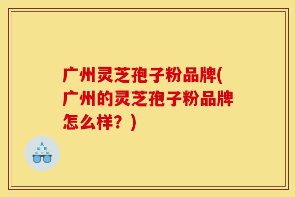 广州灵芝孢子粉品牌(广州的灵芝孢子粉品牌怎么样？)-第1张图片-灵芝之家