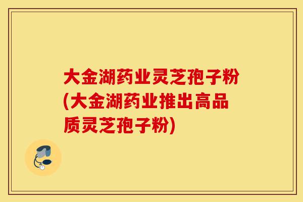 大金湖药业灵芝孢子粉(大金湖药业推出高品质灵芝孢子粉)-第1张图片-灵芝之家 大金湖药业灵芝孢子粉(大金湖药业推出高品质灵芝孢子粉)-第1张图片-灵芝之家