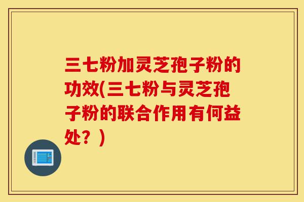 三七粉加灵芝孢子粉的功效(三七粉与灵芝孢子粉的联合作用有何益处?)-第1张图片-灵芝之家 三七粉加灵芝孢子粉的功效(三七粉与灵芝孢子粉的联合作用有何益处?)-第1张图片-灵芝之家