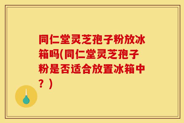 同仁堂灵芝孢子粉放冰箱吗(同仁堂灵芝孢子粉是否适合放置冰箱中?)-第1张图片-灵芝之家 同仁堂灵芝孢子粉放冰箱吗(同仁堂灵芝孢子粉是否适合放置冰箱中?)-第1张图片-灵芝之家