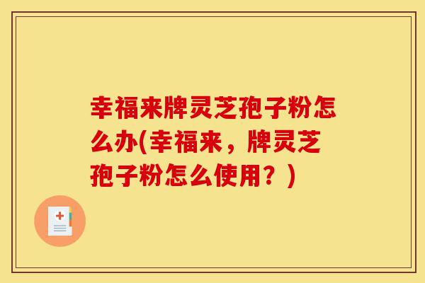 幸福来牌灵芝孢子粉怎么办(幸福来,牌灵芝孢子粉怎么使用?)-第1张图片-灵芝之家 幸福来牌灵芝孢子粉怎么办(幸福来,牌灵芝孢子粉怎么使用?)-第1张图片-灵芝之家