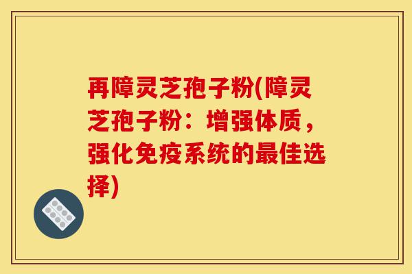 再障灵芝孢子粉(障灵芝孢子粉：增强体质，强化免疫系统的最佳选择)-第1张图片-灵芝之家