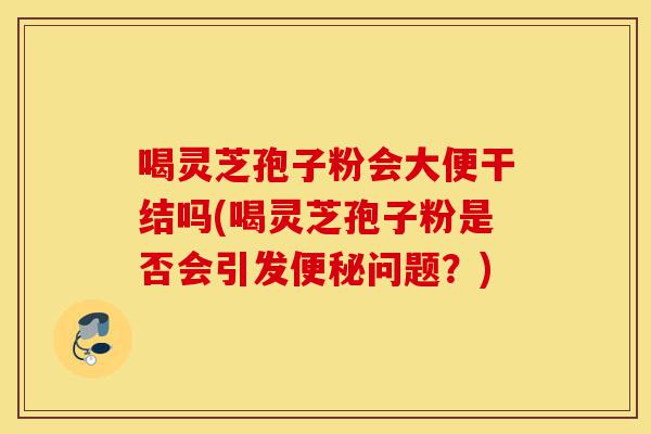 喝灵芝孢子粉会大便干结吗(喝灵芝孢子粉是否会引发便秘问题?)-第1张图片-灵芝之家 喝灵芝孢子粉会大便干结吗(喝灵芝孢子粉是否会引发便秘问题?)-第1张图片-灵芝之家