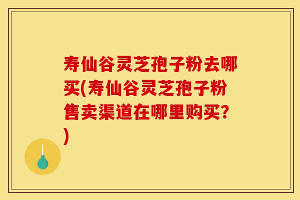 寿仙谷灵芝孢子粉去哪买(寿仙谷灵芝孢子粉售卖渠道在哪里购买？)-第1张图片-灵芝之家