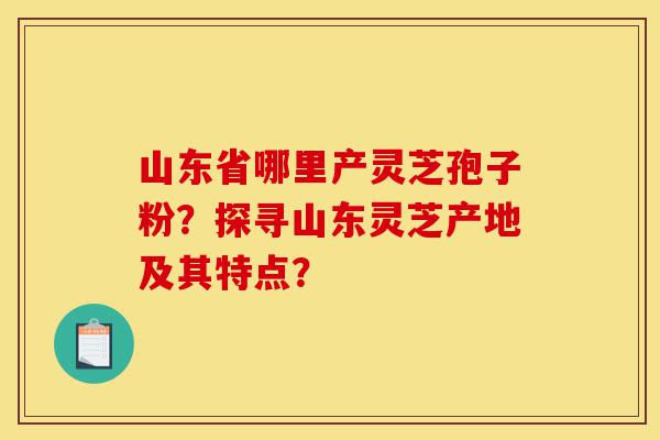 山东省哪里产灵芝孢子粉?探寻山东灵芝产地及其特点?-第1张图片-灵芝之家 山东省哪里产灵芝孢子粉?探寻山东灵芝产地及其特点?-第1张图片-灵芝之家
