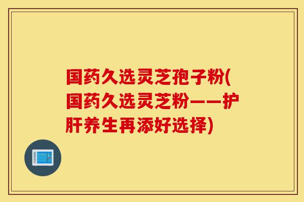 国药久选灵芝孢子粉(国药久选灵芝粉——护肝养生再添好选择)-第1张图片-灵芝之家 国药久选灵芝孢子粉(国药久选灵芝粉——护肝养生再添好选择)-第1张图片-灵芝之家