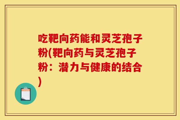 吃靶向药能和灵芝孢子粉(靶向药与灵芝孢子粉：潜力与健康的结合)-第1张图片-灵芝之家