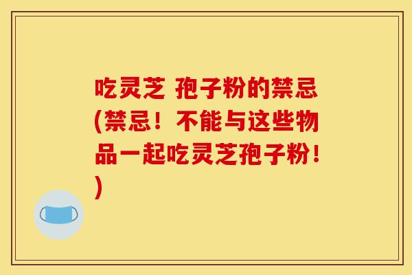 吃灵芝 孢子粉的禁忌(禁忌!不能与这些物品一起吃灵芝孢子粉!)-第1张图片-灵芝之家 吃灵芝 孢子粉的禁忌(禁忌!不能与这些物品一起吃灵芝孢子粉!)-第1张图片-灵芝之家