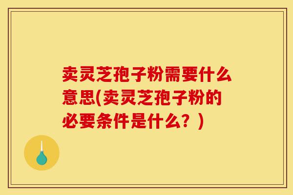 卖灵芝孢子粉需要什么意思(卖灵芝孢子粉的必要条件是什么？)-第1张图片-灵芝之家