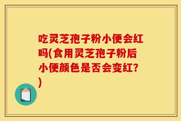吃灵芝孢子粉小便会红吗(食用灵芝孢子粉后小便颜色是否会变红?)-第1张图片-灵芝之家 吃灵芝孢子粉小便会红吗(食用灵芝孢子粉后小便颜色是否会变红?)-第1张图片-灵芝之家