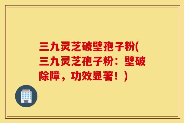 三九灵芝破壁孢子粉(三九灵芝孢子粉:壁破除障,功效显著!)-第1张图片-灵芝之家 三九灵芝破壁孢子粉(三九灵芝孢子粉:壁破除障,功效显著!)-第1张图片-灵芝之家