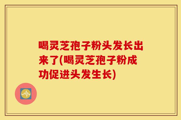 喝灵芝孢子粉头发长出来了(喝灵芝孢子粉成功促进头发生长)-第1张图片-灵芝之家 喝灵芝孢子粉头发长出来了(喝灵芝孢子粉成功促进头发生长)-第1张图片-灵芝之家