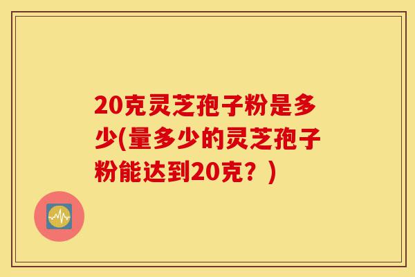 20克灵芝孢子粉是多少(量多少的灵芝孢子粉能达到20克?)-第1张图片-灵芝之家 20克灵芝孢子粉是多少(量多少的灵芝孢子粉能达到20克?)-第1张图片-灵芝之家