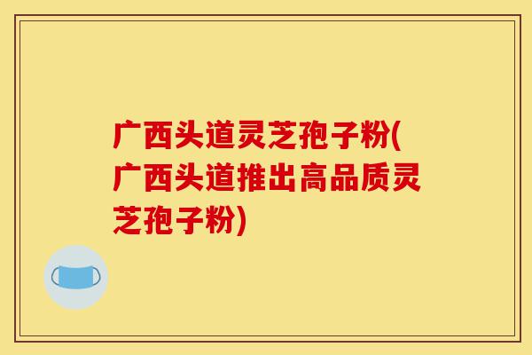 广西头道灵芝孢子粉(广西头道推出高品质灵芝孢子粉)-第1张图片-灵芝之家 广西头道灵芝孢子粉(广西头道推出高品质灵芝孢子粉)-第1张图片-灵芝之家