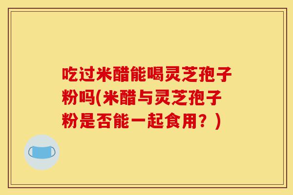 吃过米醋能喝灵芝孢子粉吗(米醋与灵芝孢子粉是否能一起食用?)-第1张图片-灵芝之家 吃过米醋能喝灵芝孢子粉吗(米醋与灵芝孢子粉是否能一起食用?)-第1张图片-灵芝之家