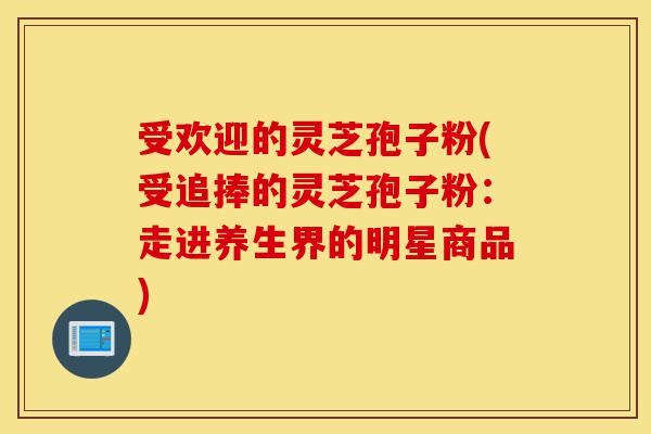 受欢迎的灵芝孢子粉(受追捧的灵芝孢子粉:走进养生界的明星商品)-第1张图片-灵芝之家 受欢迎的灵芝孢子粉(受追捧的灵芝孢子粉:走进养生界的明星商品)-第1张图片-灵芝之家