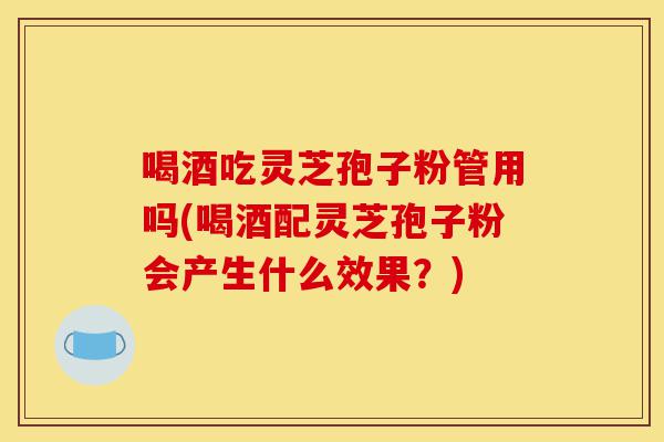 喝酒吃灵芝孢子粉管用吗(喝酒配灵芝孢子粉会产生什么效果?)-第1张图片-灵芝之家 喝酒吃灵芝孢子粉管用吗(喝酒配灵芝孢子粉会产生什么效果?)-第1张图片-灵芝之家