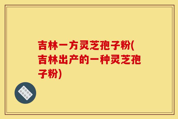 吉林一方灵芝孢子粉(吉林出产的一种灵芝孢子粉)-第1张图片-灵芝之家 吉林一方灵芝孢子粉(吉林出产的一种灵芝孢子粉)-第1张图片-灵芝之家