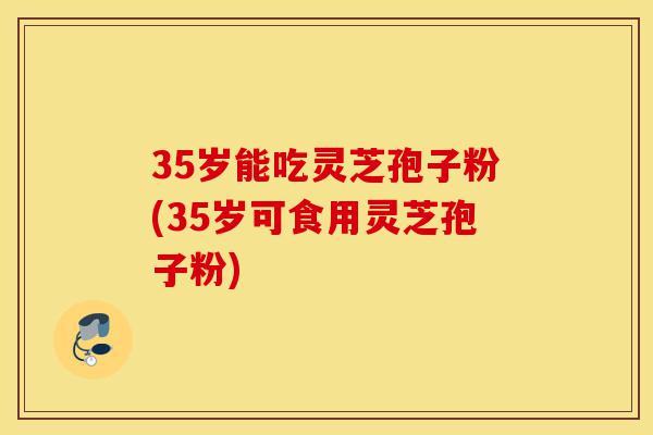 35岁能吃灵芝孢子粉(35岁可食用灵芝孢子粉)-第1张图片-灵芝之家