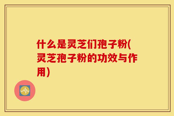 什么是灵芝们孢子粉(灵芝孢子粉的功效与作用)-第1张图片-灵芝之家