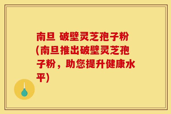 南旦 破壁灵芝孢子粉(南旦推出破壁灵芝孢子粉,助您提升健康水平)-第1张图片-灵芝之家 南旦 破壁灵芝孢子粉(南旦推出破壁灵芝孢子粉,助您提升健康水平)-第1张图片-灵芝之家