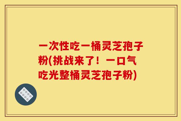 一次性吃一桶灵芝孢子粉(挑战来了!一口气吃光整桶灵芝孢子粉)-第1张图片-灵芝之家 一次性吃一桶灵芝孢子粉(挑战来了!一口气吃光整桶灵芝孢子粉)-第1张图片-灵芝之家