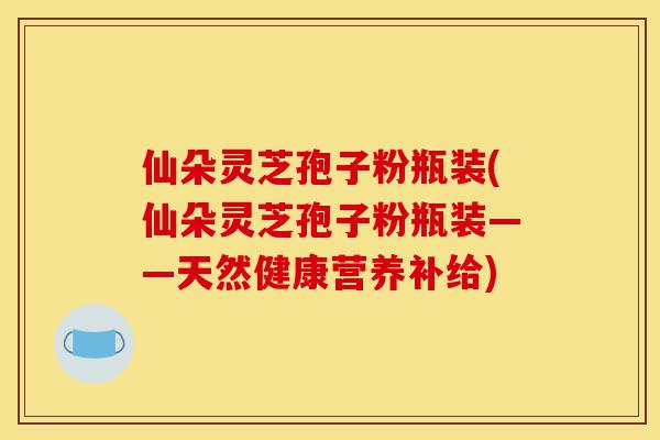 仙朵灵芝孢子粉瓶装(仙朵灵芝孢子粉瓶装——天然健康营养补给)-第1张图片-灵芝之家 仙朵灵芝孢子粉瓶装(仙朵灵芝孢子粉瓶装——天然健康营养补给)-第1张图片-灵芝之家