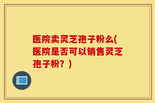 医院卖灵芝孢子粉么(医院是否可以销售灵芝孢子粉?)-第1张图片-灵芝之家 医院卖灵芝孢子粉么(医院是否可以销售灵芝孢子粉?)-第1张图片-灵芝之家