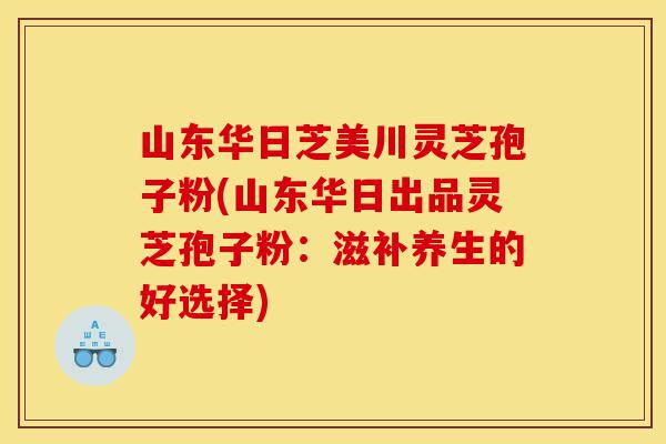 山东华日芝美川灵芝孢子粉(山东华日出品灵芝孢子粉:滋补养生的好选择)-第1张图片-灵芝之家 山东华日芝美川灵芝孢子粉(山东华日出品灵芝孢子粉:滋补养生的好选择)-第1张图片-灵芝之家