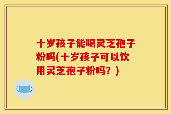 十岁孩子能喝灵芝孢子粉吗(十岁孩子可以饮用灵芝孢子粉吗?)-第1张图片-灵芝之家 十岁孩子能喝灵芝孢子粉吗(十岁孩子可以饮用灵芝孢子粉吗?)-第1张图片-灵芝之家